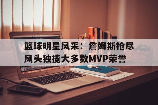 关于篮球明星风采：詹姆斯抢尽风头独揽大多数MVP荣誉的信息