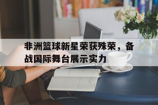 非洲篮球新星荣获殊荣，备战国际舞台展示实力的简单介绍