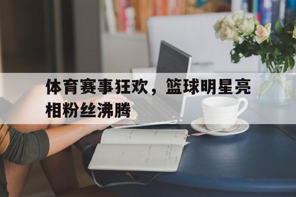 体育赛事狂欢，篮球明星亮相粉丝沸腾的简单介绍