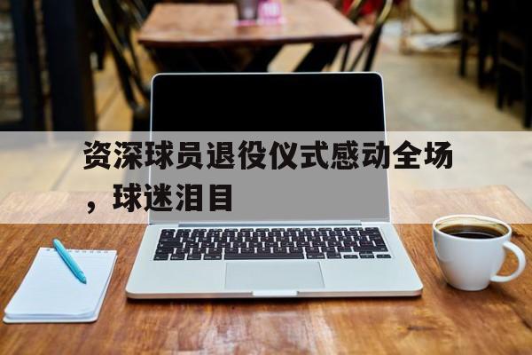 资深球员退役仪式感动全场，球迷泪目